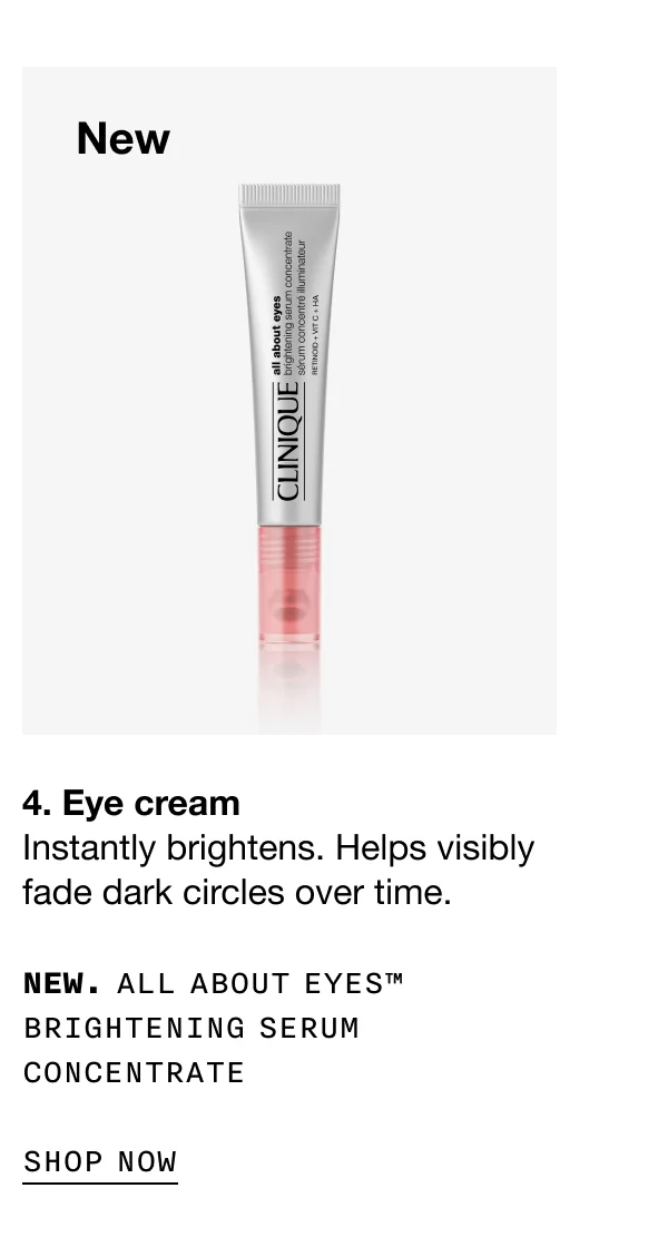 New 4. Eye cream Instantly brightens. Helps visibly fade dark circles over time. NEW. ALL ABOUT EYES™ BRIGHTENING SERUM CONCENTRATE SHOP NOW