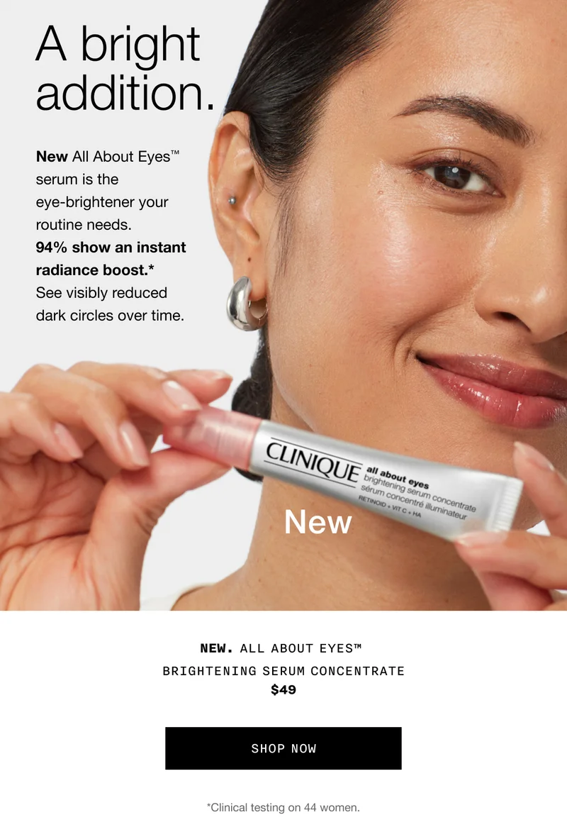 A bright addition. New All About Eyes™ serum is the eye-brightener your routine needs. 94% show an instant radiance boost.* See visibly reduced dark circles over time. NEW. ALL ABOUT EYES™ BRIGHTENING SERUM CONCENTRATE $49 SHOP NOW *Clinical testing on 44 women.