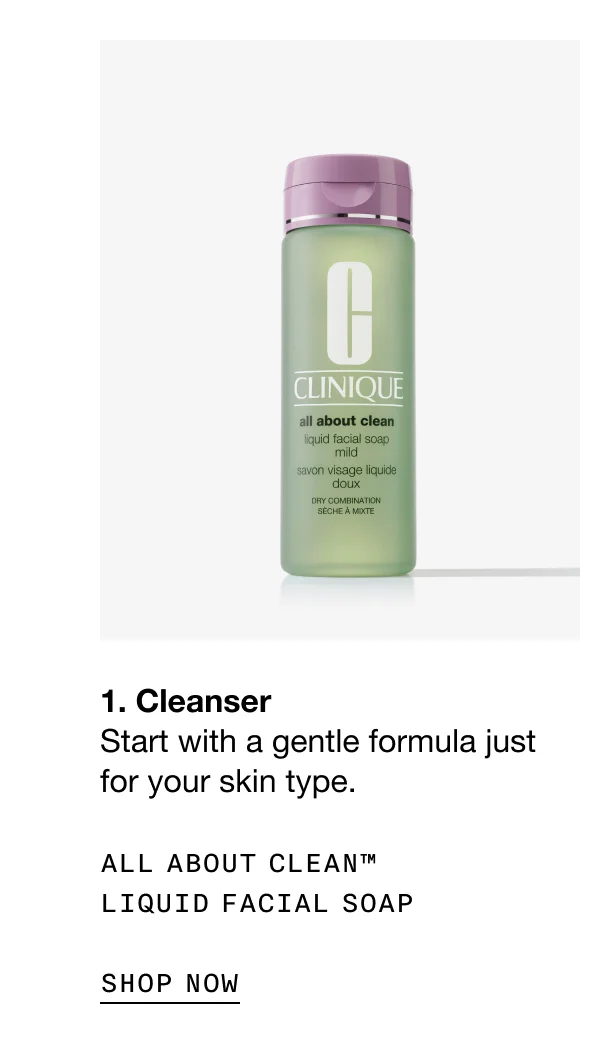 1. Cleanser Start with a gentle formula just for your skin type. ALL ABOUT CLEAN™ LIQUID FACIAL SOAP SHOP NOW