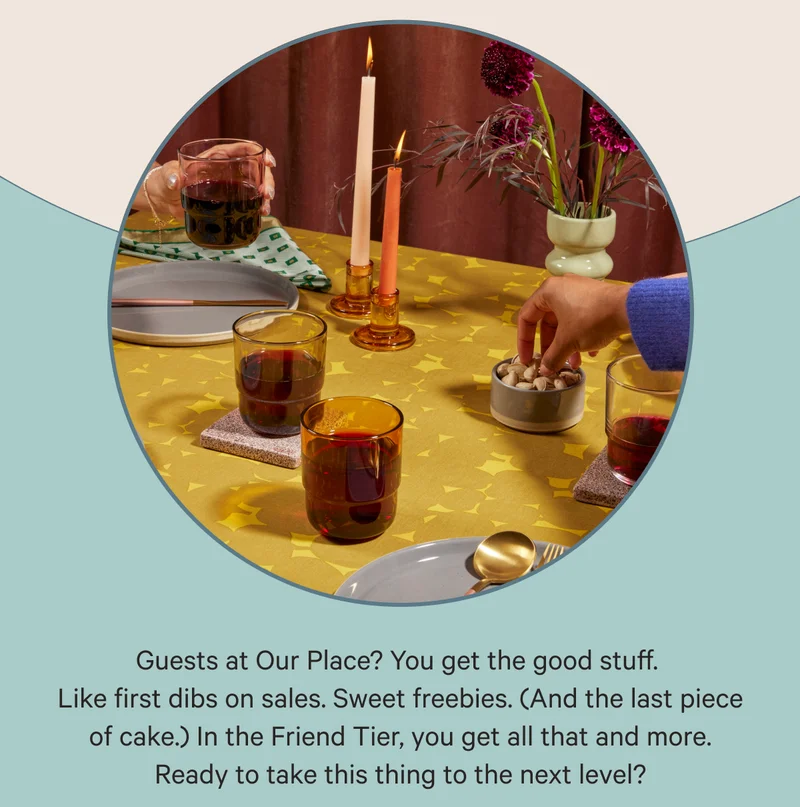 Guests at Our Place? You get the good stuff. Like first dibs on sales. Sweet freebies. (And the last piece of cake.) In the Friend Tier, you get all that and more. Ready to take this thing to the next level?