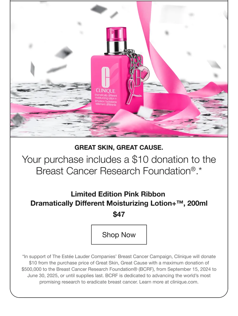 Great skin, great cause. | Your purchase includes a $10 donation to the Breast Cancer Research Foundation®.* | Limited Edition Pink Ribbon Dramatically Different Moisturizing Lotion+™, 200ml | $47 | Shop Now | *In support of The Estée Lauder Companies’ Breast Cancer Campaign, Clinique will donate $10 from the purchase price of Great Skin, Great Cause with a maximum donation of $500,000 to the Breast Cancer Research Foundation® (BCRF), from September 15, 2024 to June 30, 2025, or until supplies last. BCRF is dedicated to advancing the world’s most promising research to eradicate breast cancer. Learn more at clinique.com.
