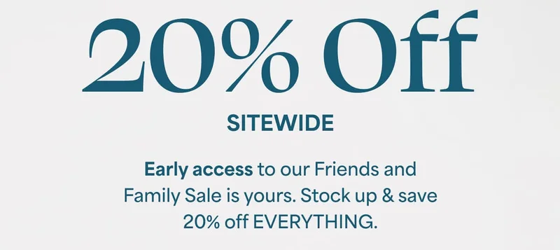 20% Off SITEWIDE. Early access to our Friends and Family Sale is yours. Stock up & save 20% off EVERYTHING.
