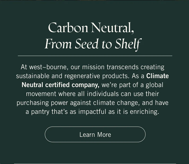 Carbon Neutral, From Seed to Shelf  At west~bourne, our mission transcends creating sustainable and regenerative products. As a Climate Neutral certified company, we’re part of a global movement where all individuals can use their purchasing power against climate change, and have a pantry that’s as impactful as it is enriching. Learn more.