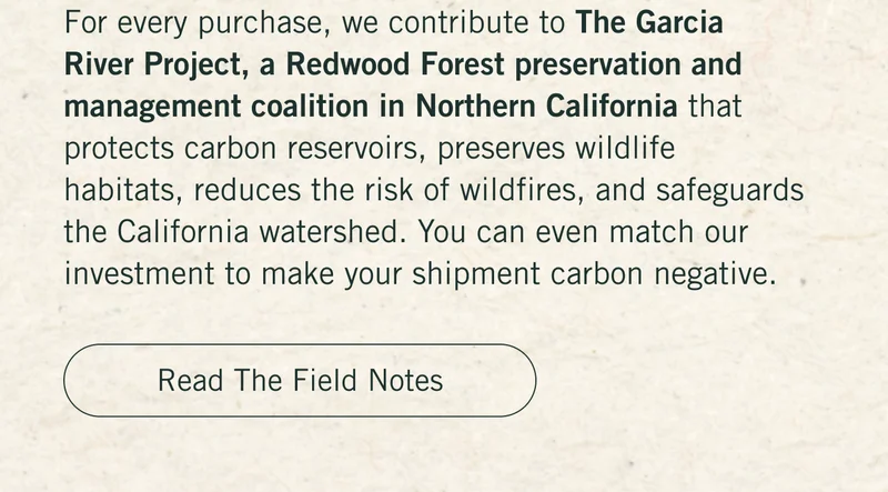 For every purchase, we contribute to The Garcia River Project, a Redwood Forest preservation and management coalition in Northern California that protects carbon reservoirs, preserves wildlife habitats, reduces the risk of wildfires, and safeguards the California watershed. You can even match our investment to make your shipment carbon negative. Read the Field Notes.