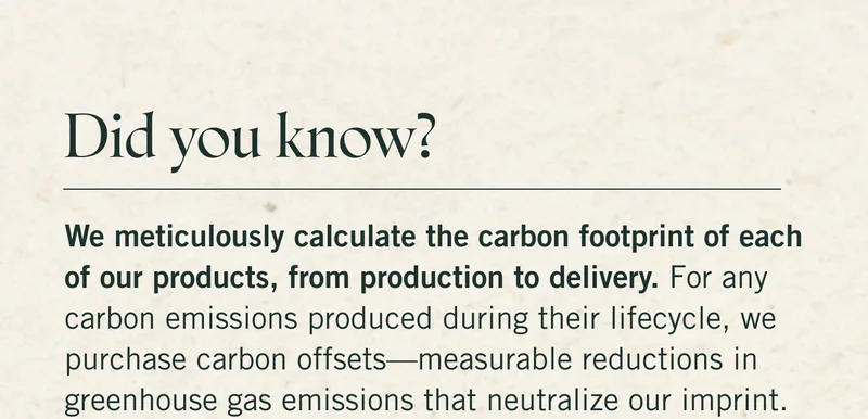 Did you know we meticulously calculate the carbon footprint of each of our products, from production to delivery? For any carbon emissions produced during their lifecycle, we purchase carbon offsets—measurable reductions in greenhouse gas emissions that neutralize our imprint.