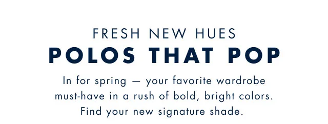 Fresh new hues                                            Polos that pop                                            In for spring - your favorite wardrobe must-have in a rush of bold, bright colors. Find your new signature shade.