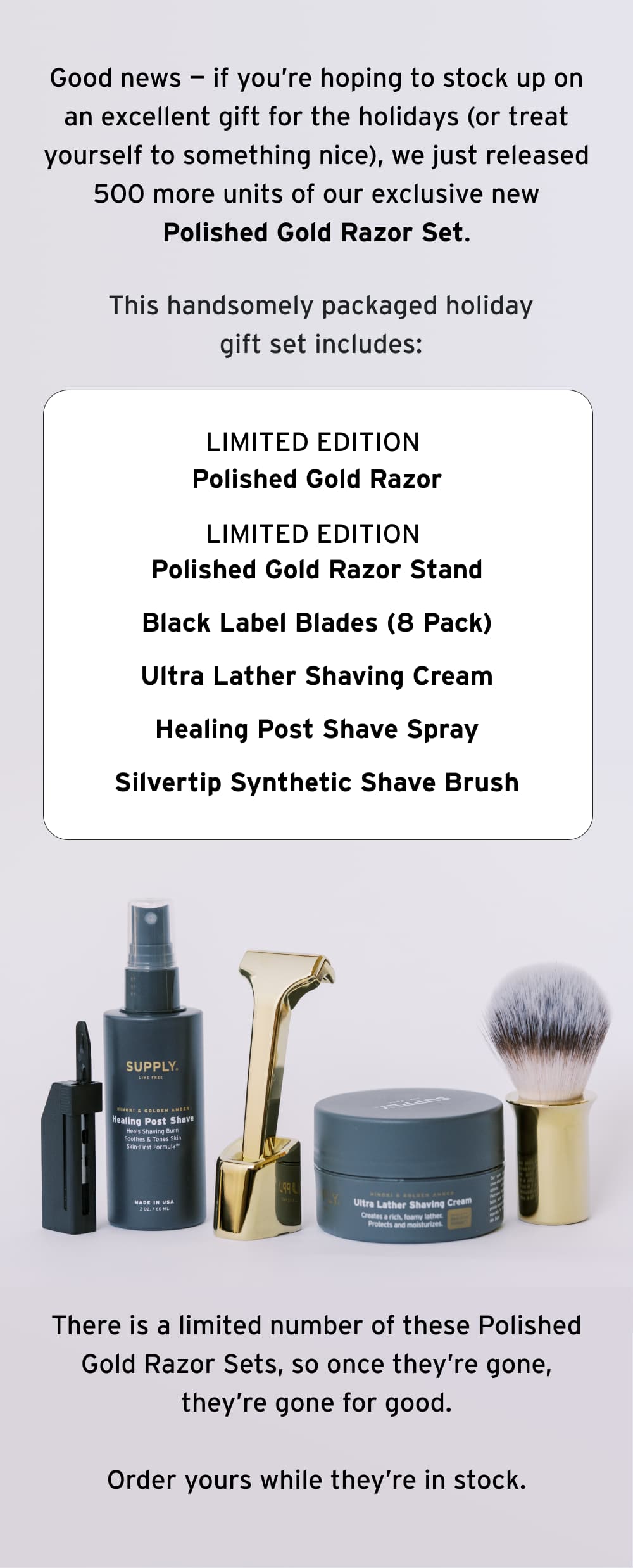 Good news — if you’re hoping to stock up on an excellent gift for the holidays (or treat yourself to something nice), we just released 500 more units of our exclusive new Polished Gold Razor Set. This handsomely packaged holiday gift set includes:  Limited Edition Polished Gold Razor Limited Edition Polished God Razor Stand Black Label Blades (8 Pack) Ultra Lather Shaving Cream Healing Post Shave Spray Silvertip Synthetic Shave Brush  There is a limited number of these Polished Gold Razor Sets, so once they’re gone, they’re gone for good.  Order yours while they’re in stock.