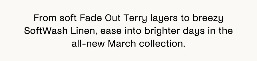 From soft Fade Out Terry layers to breezy SoftWash Linen, ease into brighter days in the all-new March collection.
