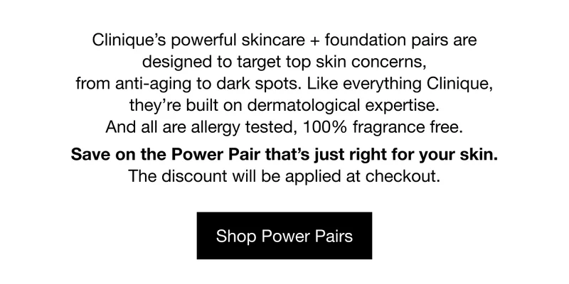 Clinique’s powerful skincare + foundation pairs are designed to target top skin concerns, from anti-aging to dark spots. Like everything Clinique, they’re built on dermatological expertise. And all are allergy tested, 100% fragrance free. Save on the Power Pair that’s just right for your skin. The discount will be applied at checkout. | Shop Power Pairs