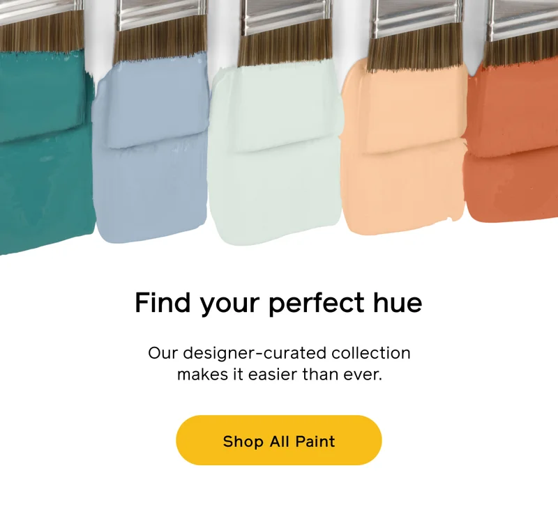 Find your perfect hue. Our designer-curated collection makes it easier than ever. Shop All Paint