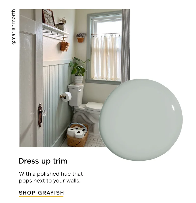 Dress up trim with a polished hue that pops next to your walls. SHOP GRAYISH