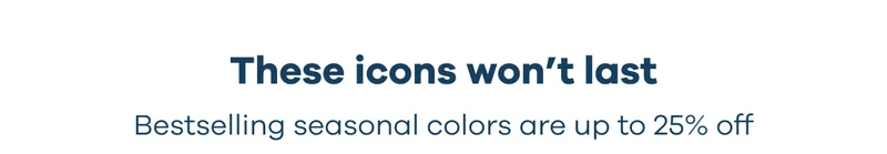 These icons won’t last. Bestselling seasonal colors are up to 25% off.