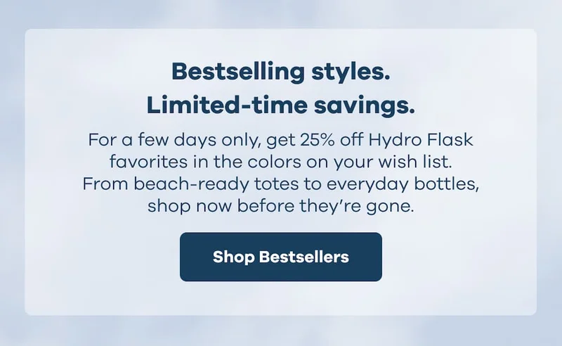 Bestselling styles. Limited-time savings. For a few days only, get 25% off Hydro Flask favorites in the colors on your wish list. From beach-ready totes to everyday bottles, shop now before they’re gone. | Shop Bestsellers