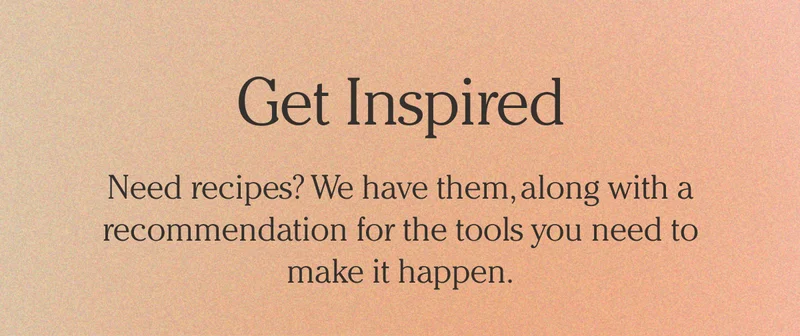 Get Inspired | Need recipes? We have them, along with a recommendation for the tools you need to make it happen.