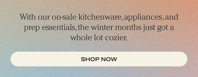 With our on-sale kitchenware, appliances, and prep essentials, the winter months just got a whole lot cozier. - Shop Now