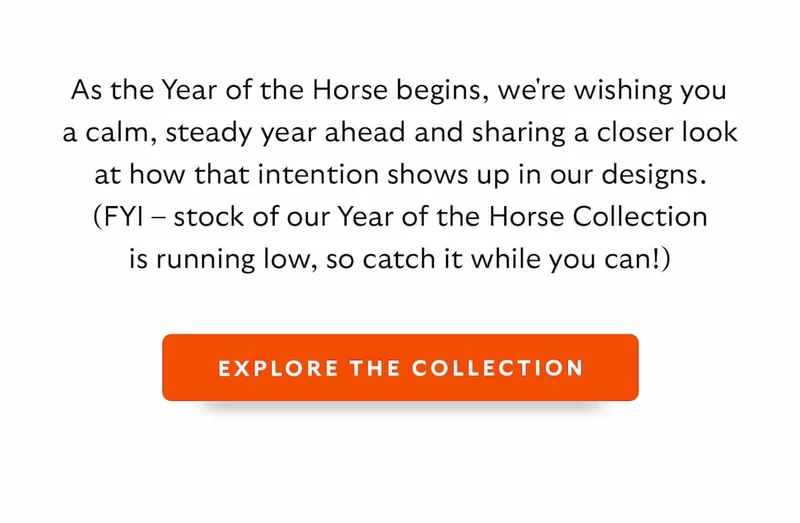 As the Year of the Horse begins, we're wishing you a calm, steady year ahead and sharing a closer look at how that intention shows up in our designs. (FYI – stock of our Year of the Horse Collection is running low.)