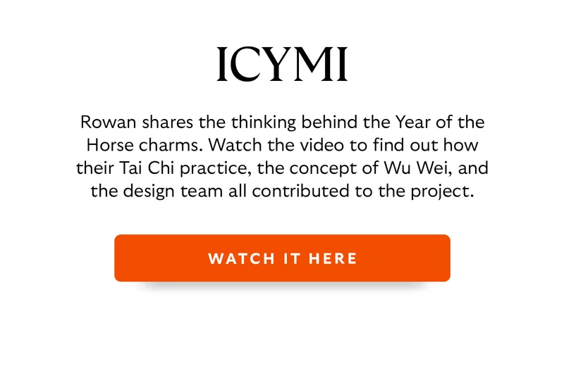 Rowan shares the thinking behind the Year of the Horse charms. Watch the video to find out how their Tai Chi practice, the concept of Wu Wei, and the design team all contributed to the project.