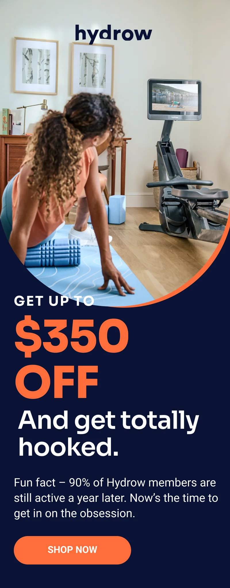 Hydrow. Get up to $350 off. And get totally hooked. Fun fact –&nbsp;90% of Hydrow members are still active a year later. Now’s the time to get in on the obsession. Shop now