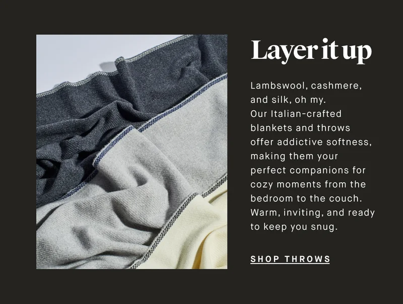 Layer it up Lambswool, cashmere, and silk, oh my. Our Italian-crafted blankets and throws offer addictive softness, making them your perfect companions for cozy moments from the bedroom to the couch. Warm, inviting, and ready to keep you snug. SHOP THROWS