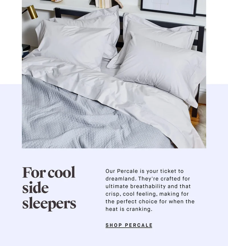 For cool side sleepers  Our Percale is your ticket to dreamland. They're crafted for ultimate breathability and that crisp, cool feeling, making for the perfect choice for when the heat is cranking. SHOP PERCALE