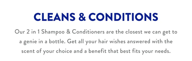 CLEANS & CONDITIONS | Our 2 in 1 Shampoo & Conditioners are the closest we can get to a genie in a bottle. Get all your hair wishes answered with the scent of your choice and a benefit that best fits your needs.