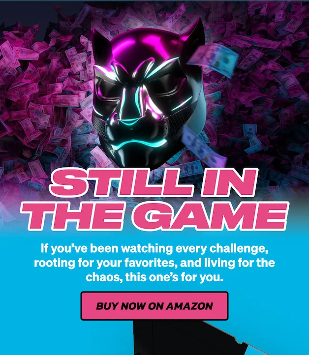 STILL IN THE GAME! If you’ve been watching every challenge, rooting for your favorites, and living for the chaos, this one’s for you. Buy now on Amazon!