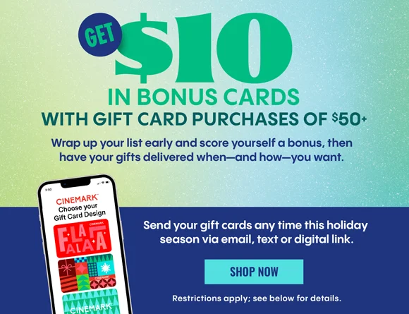 GET $10 IN BONUS CARDS WITH GIFT CARD PURCHASES OF $50+ | Wrap up your list early and score yourself a bonus, then have your gifts delivered when—and how—you want. Send your gift cards any time this holiday season via email, text or digital link. | SHOP NOW > | See below for details
