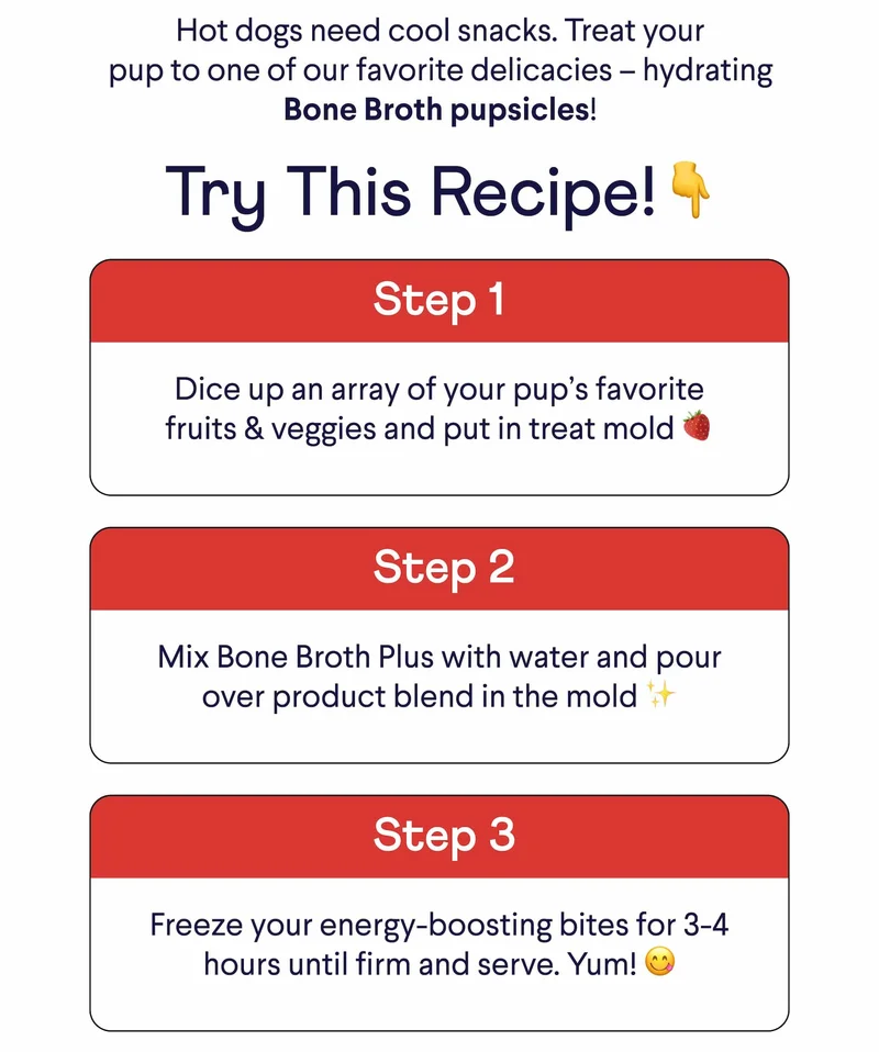 Hot dogs need cool snacks. Treat your pup to one of our favorite delicacies –&nbsp;hydrating Bone Broth pupsicles! Try This Recipe!👇 Step 1: Dice up an array of your pup’s favorite fruits & veggies and put in treat mold 🍓 Step 2: Mix Bone Broth Plus with water and pour over product blend in the mold ✨ Step 3: Freeze your energy-boosting bites for 3-4 hours until firm and serve. Yum! 😋