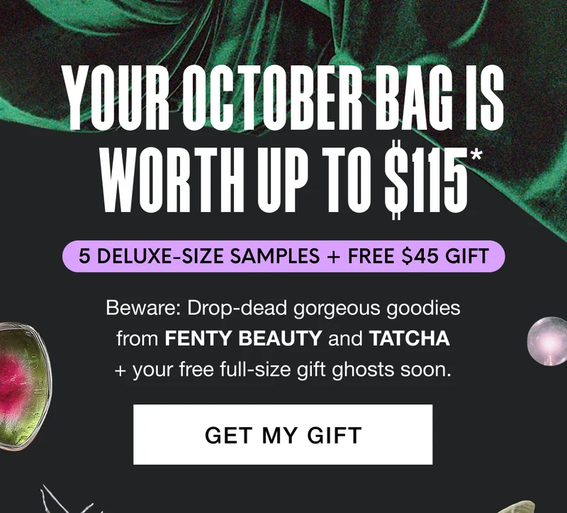 YOUR OCTOBER BAG IS WORTH UP TO $115 - 5 DELUXE-SIZE SAMPLES + FREE $45 GIFT. Beware: Drop-dead gorgeous goodies from FENTY BEAUTY and TATCHA + your free full-size gift ghosts soon. GET MY GIFT
