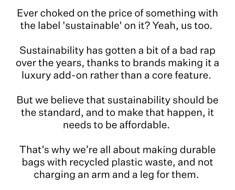 Ever choked on the price of something with the label 'sustainable' on it? Yeah, us too. Sustainability has gotten a bit of a bad rap over the years, thanks to brands making it a luxury add-on rather than a core feature. But we believe that sustainability should be the standard, and to make that happen, it needs to be affordable.   That’s why we’re all about making durable bags with recycled plastic waste, and not charging an arm and a leg for them.