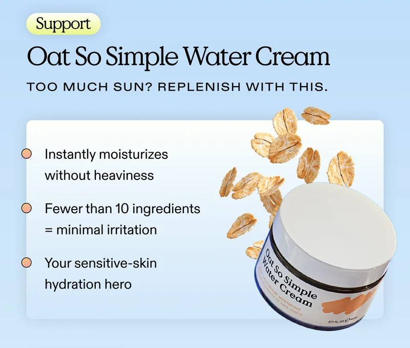 SUPPORT. Oat So Simple Water Cream. Too much sun? Replenish with this.  Instantly moisturizes without heaviness.  Fewer than 10 ingredients = minimal irritation.  Your sensitive-skin hydration hero
