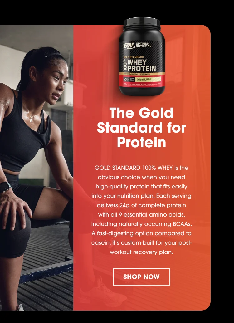 OPTIMUM NUTRITION GOLD STANDARD 100% WHEY PROTEIN The Gold Standard for Protein GOLD STANDARD 100% WHEY is the obvious choice when you need high-quality protein that fits easily into your nutrition plan. Each serving delivers 24g of complete protein with all 9 essential amino acids, including naturally occurring BCAAs. A fast-digesting option compared to casein, it’s custom-built for your post-workout recovery plan. SHOP NOW