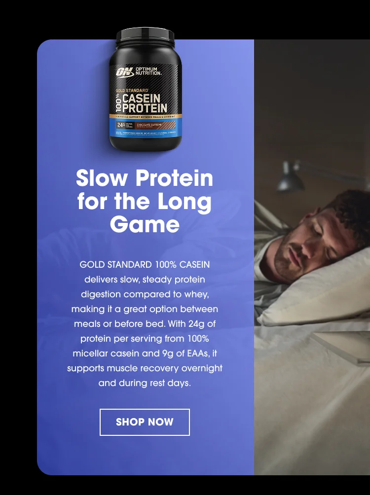 OPTIMUM NUTRITION GOLD STANDARD 100% CASEIN PROTEIN Slow Protein for the Long Game GOLD STANDARD 100% CASEIN delivers slow, steady protein digestion compared to whey, making it a great option between meals or before bed. With 24g of protein per serving from 100% micellar casein and 9g of EAAs, it supports muscle recovery overnight and during rest days. SHOP NOW