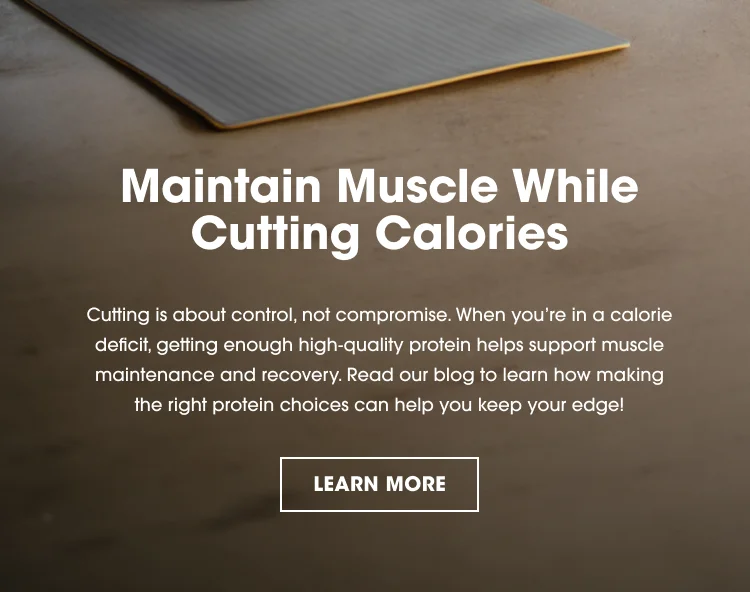 Maintain Muscle While Cutting Calories Cutting is about control, not compromise. When you’re in a calorie deficit, getting enough high-quality protein helps support muscle maintenance and recovery. Read our blog to learn how making the right protein choices can help you keep your edge! LEARN MORE