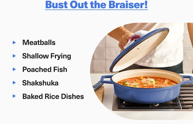 Bust out the braiser! Great for meatballs, poaching, shallow frying, and baked dishes.