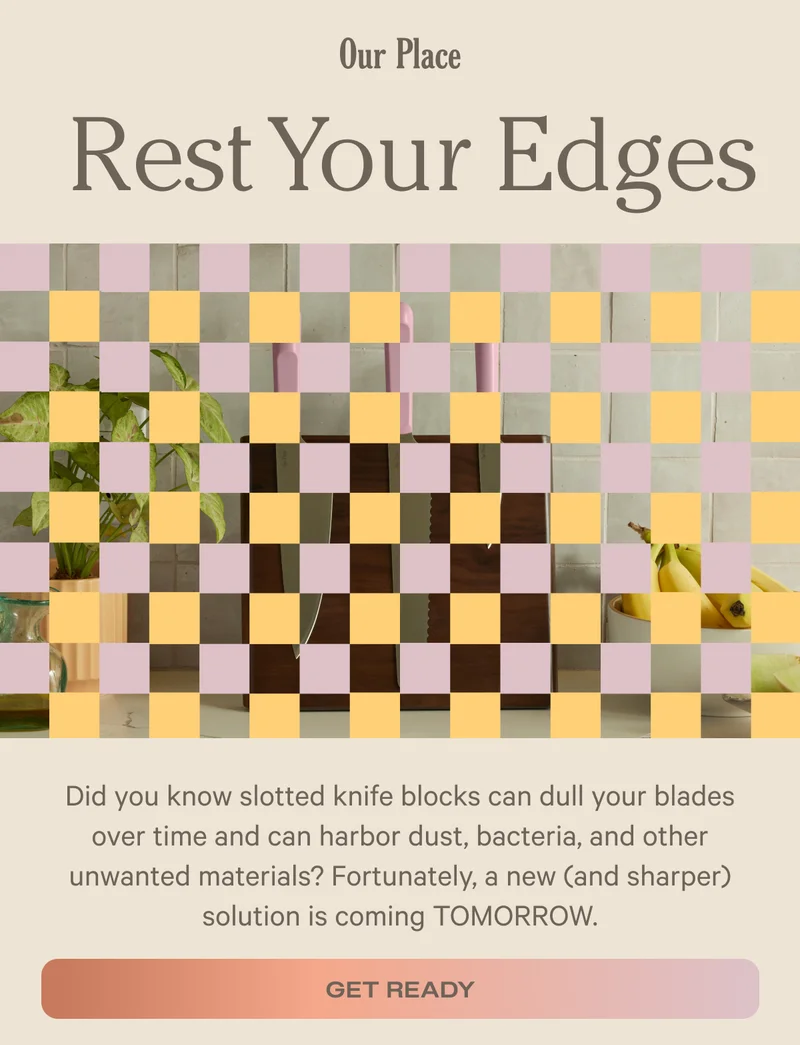 Our Place - Rest Your Edges - Did you know slotted knife blocks can dull your blades over time and can harbor dust, bacteria, and other unwanted materials? Fortunately, a new (and sharper) solution is coming TOMORROW. - Get Ready