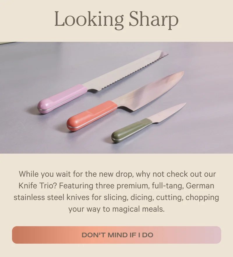 Looking Sharp - While you wait for the new drop, why not check out our Knife Trio? Featuring three premium, full-tang, German stainless steel knives for slicing, dicing, cutting, chopping your way to magical meals. - Don't Mind if I do