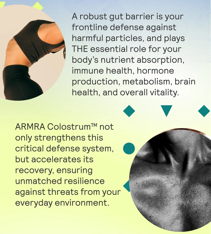 A robust gut barrier is your frontline defense against harmful particles, and plays THE essential role for your body’s nutrient absorption, immune health, hormone production, metabolism, brain health, and overall vitality. ARMRA Colostrum™ not only strengthens this critical defense system, but accelerates its recovery, ensuring unmatched resilience against threats from your everyday environment.