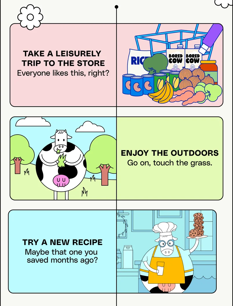 take a leisurely  trip to the store Everyone likes this, right? Enjoy the outdoors Go on, touch the grass. Try a new recipe. Maybe that one you  saved months ago?