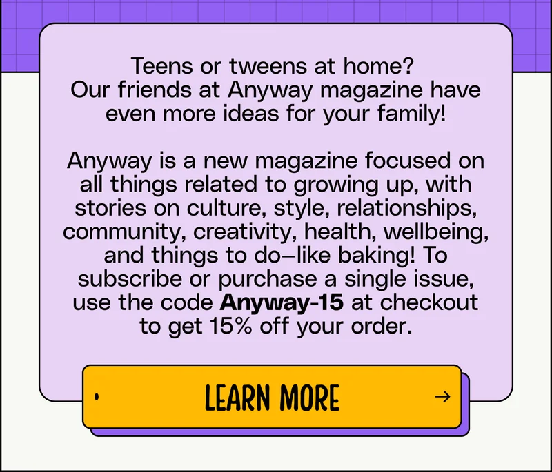 Teens or tweens at home?  Our friends at Anyway magazine have even more ideas for your family!  Anyway is a new magazine focused on all things related to growing up, with stories on culture, style, relationships, community, creativity, health, wellbeing, and things to do—like baking! To subscribe or purchase a single issue, use the code Anyway-15 at checkout to get 15% off your order.