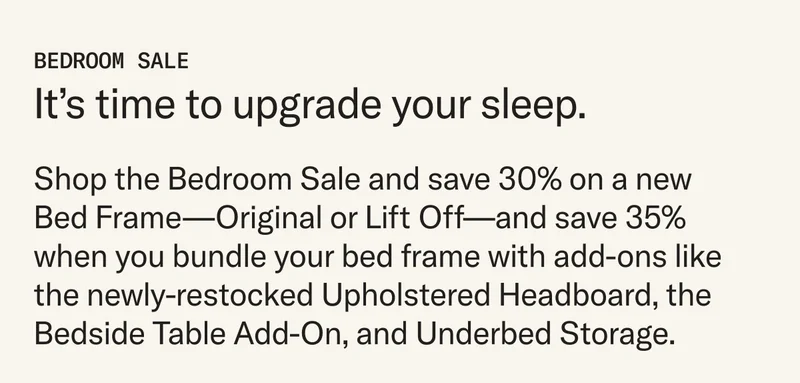 Shop the Bedroom Sale and save 30% on a new  Bed Frame—Original or Lift Off—and save 35% when you bundle your bed frame with add-ons like the newly-restocked Upholstered Headboard, the Bedside Table Add-On, and Underbed Storage.