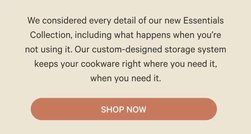 We considered every detail of our new Essentials Collection, including what happens when you’re not using it. Our custom-designed storage system keeps your cookware right where you need it, when you need it. SHOP NOW