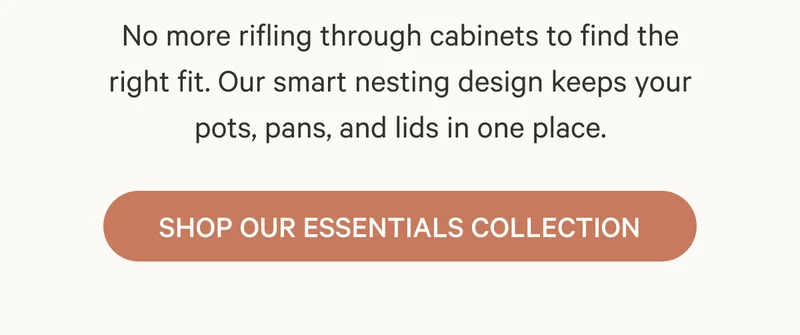 No more rifling through cabinets to find the right fit. Our smart nesting design keeps your pots, pans, and lids in one place.