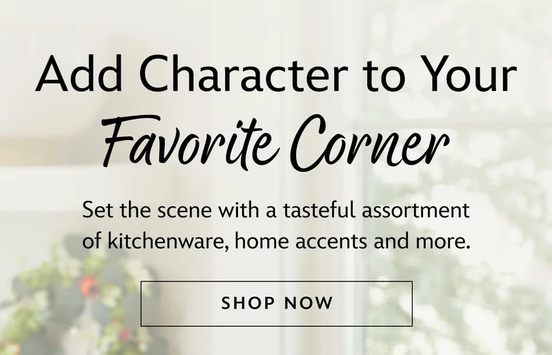 Add Character to Your Favorite Corner. Set the scene with a tasteful assortment of kitchenware, home accents and more.  | Shop Now