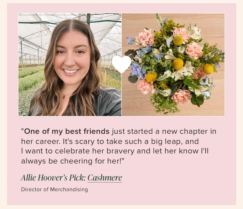"One of my best friends just started a new chapter in her career. It's scary to take such a big leap, and  I&nbsp;want to celebrate her bravery and let her know I'll always be cheering for her!" -- Allie Hoover (Director of Merchandising) Her floral pick: Cashmere
