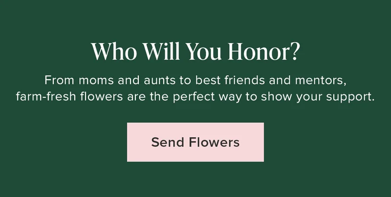 Who Will You Honor?  From moms and aunts to best friends and mentors,&nbsp;I farm-fresh flowers are the perfect way to show your support. Send Flowers