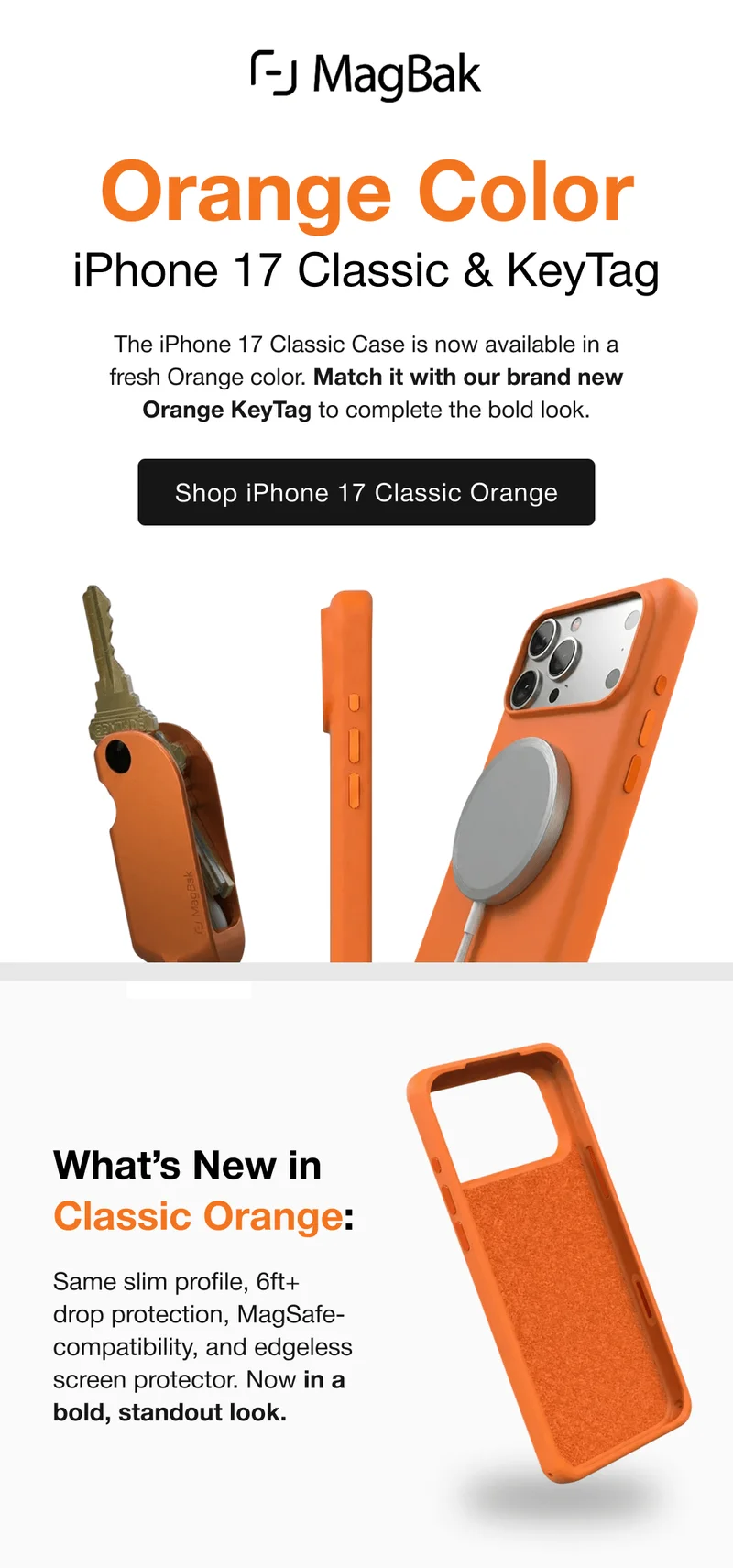 Orange Color iPhone 17 Classic & KeyTag The iPhone 17 Classic Case is now available in a fresh Orange color. Match it with our brand new Orange KeyTag to complete the bold look. What’s New in Classic Orange: Same slim profile, 6ft+ drop protection, MagSafe-compatibility, and edgeless screen protector. Now in a bold, standout look.