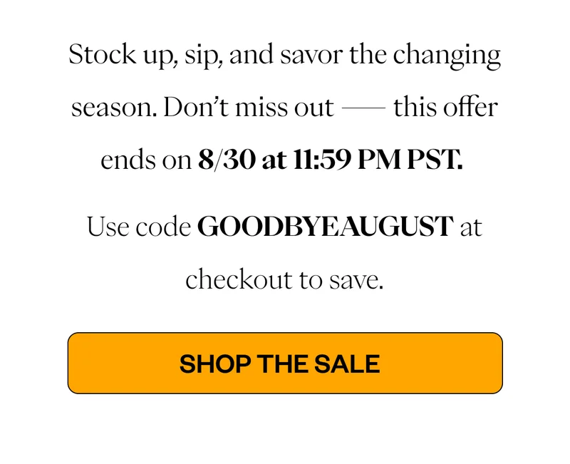 This is your last chance to stock up, sip, and savor before the season changes. Don’t miss out—this offer ends on 8/30 at 11:59 PM PST. Use code COLD20 at checkout to save. CTA: Shop the Sale This is your last chance to stock up, sip, and savor before the season changes. Don’t miss out—this offer ends on 8/30 at 11:59 PM PST. Use code COLD20 at checkout to save. CTA: Shop the Sale