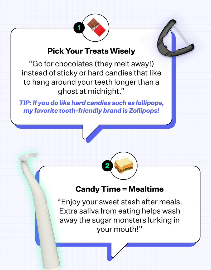 Pick Your Treats Wisely | “Go for chocolates (they melt away!) instead of sticky or hard candies that like to hang around your teeth longer than a ghost at midnight.” | TIP: If you do like hard candies such as lollipops, my favorite tooth-friendly brand is Zollipops! | Candy Time = Mealtime | "Enjoy your sweet stash after meals. Extra saliva from eating helps wash away the sugar monsters lurking in your mouth!"