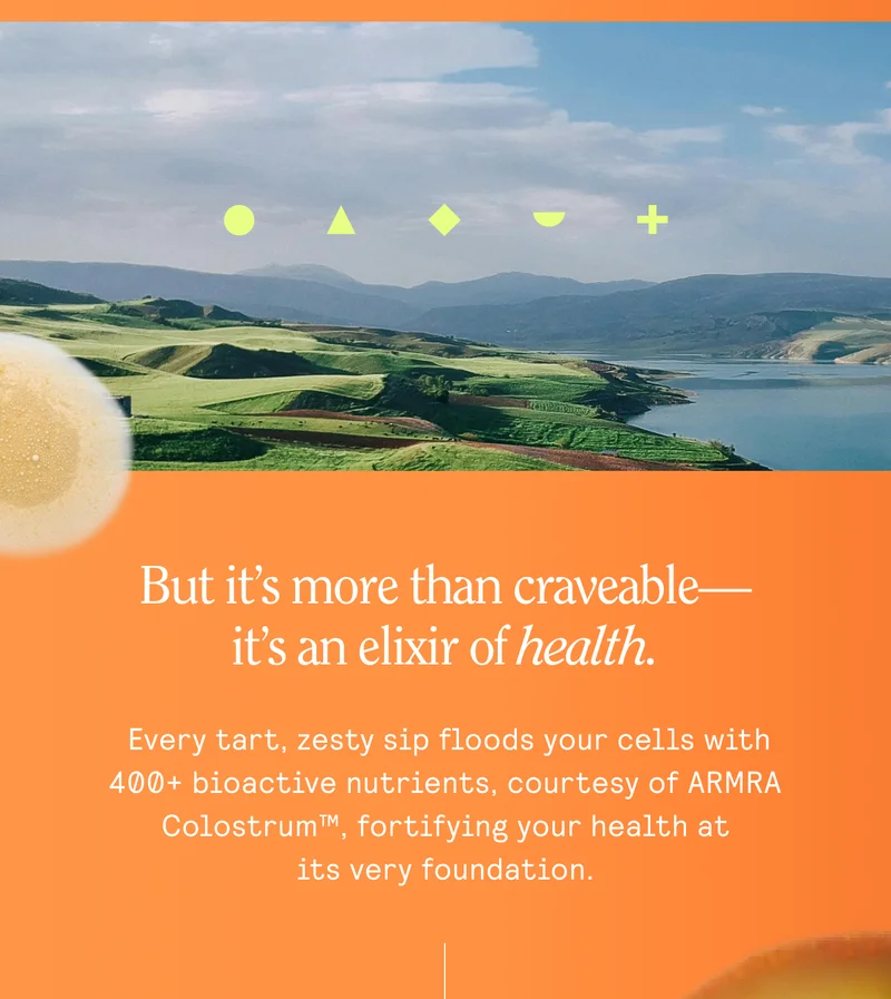 But it’s more than craveable— it's an elixir of Aealth.  Every tart, zesty sip floods your cells with 400+ bioactive nutrients, courtesy of ARMRA Colostrum™, fortifying your health at ~~ itsveryfoundation.
